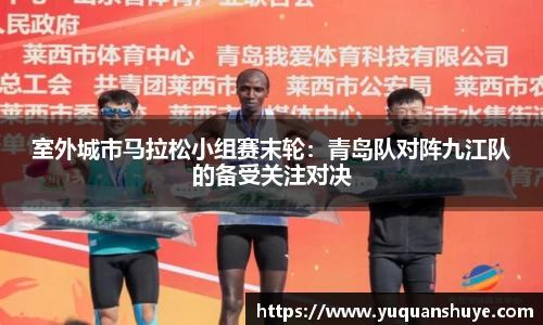 室外城市马拉松小组赛末轮：青岛队对阵九江队的备受关注对决